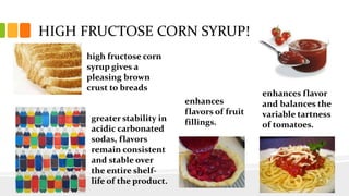 high fructose corn
syrup gives a
pleasing brown
crust to breads
enhances
flavors of fruit
fillings.
enhances flavor
and balances the
variable tartness
of tomatoes.
greater stability in
acidic carbonated
sodas, flavors
remain consistent
and stable over
the entire shelf-
life of the product.
HIGH FRUCTOSE CORN SYRUP!
 