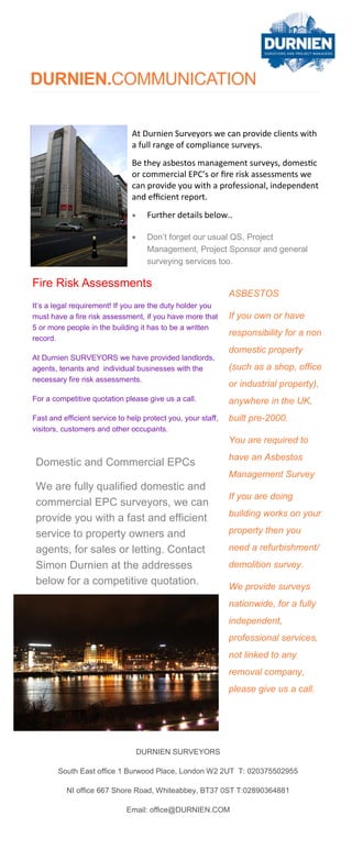 DURNIEN.COMMUNICATION
Fire Risk Assessments
It’s a legal requirement! If you are the duty holder you
must have a fire risk assessment, if you have more that
5 or more people in the building it has to be a written
record.
At Durnien SURVEYORS we have provided landlords,
agents, tenants and individual businesses with the
necessary fire risk assessments.
For a competitive quotation please give us a call.
Fast and efficient service to help protect you, your staff,
visitors, customers and other occupants.
ASBESTOS
If you own or have
responsibility for a non
domestic property
(such as a shop, office
or industrial property),
anywhere in the UK,
built pre-2000.
You are required to
have an Asbestos
Management Survey
If you are doing
building works on your
property then you
need a refurbishment/
demolition survey.
We provide surveys
nationwide, for a fully
independent,
professional services,
not linked to any
removal company,
please give us a call.
Domestic and Commercial EPCs
We are fully qualified domestic and
commercial EPC surveyors, we can
provide you with a fast and efficient
service to property owners and
agents, for sales or letting. Contact
Simon Durnien at the addresses
below for a competitive quotation.
At Durnien Surveyors we can provide clients with
a full range of compliance surveys.
Be they asbestos management surveys, domestic
or commercial EPC’s or fire risk assessments we
can provide you with a professional, independent
and efficient report.
 Further details below..
 Don’t forget our usual QS, Project
Management, Project Sponsor and general
surveying services too.
DURNIEN SURVEYORS
South East office 1 Burwood Place, London W2 2UT T: 020375502955
NI office 667 Shore Road, Whiteabbey, BT37 0ST T:02890364881
Email: office@DURNIEN.COM
 