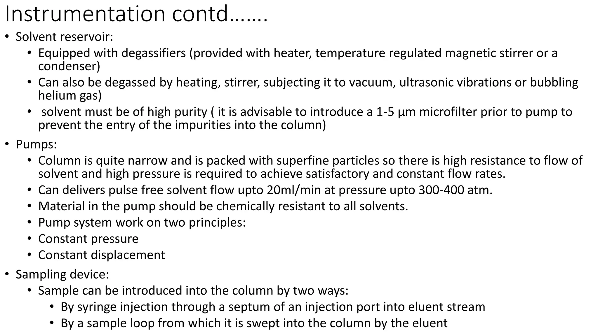 Instrumentation contd…….
• Solvent reservoir:
• Equipped with degassifiers (provided with heater, temperature regulated magnetic stirrer or a
condenser)
• Can also be degassed by heating, stirrer, subjecting it to vacuum, ultrasonic vibrations or bubbling
helium gas)
• solvent must be of high purity ( it is advisable to introduce a 1-5 µm microfilter prior to pump to
prevent the entry of the impurities into the column)
• Pumps:
• Column is quite narrow and is packed with superfine particles so there is high resistance to flow of
solvent and high pressure is required to achieve satisfactory and constant flow rates.
• Can delivers pulse free solvent flow upto 20ml/min at pressure upto 300-400 atm.
• Material in the pump should be chemically resistant to all solvents.
• Pump system work on two principles:
• Constant pressure
• Constant displacement
• Sampling device:
• Sample can be introduced into the column by two ways:
• By syringe injection through a septum of an injection port into eluent stream
• By a sample loop from which it is swept into the column by the eluent
 