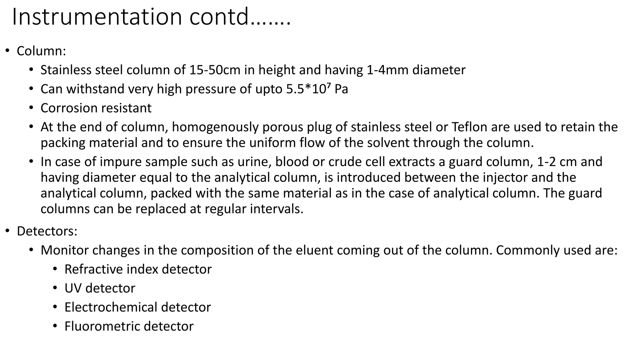 Instrumentation contd…….
• Column:
• Stainless steel column of 15-50cm in height and having 1-4mm diameter
• Can withstand very high pressure of upto 5.5*10⁷ Pa
• Corrosion resistant
• At the end of column, homogenously porous plug of stainless steel or Teflon are used to retain the
packing material and to ensure the uniform flow of the solvent through the column.
• In case of impure sample such as urine, blood or crude cell extracts a guard column, 1-2 cm and
having diameter equal to the analytical column, is introduced between the injector and the
analytical column, packed with the same material as in the case of analytical column. The guard
columns can be replaced at regular intervals.
• Detectors:
• Monitor changes in the composition of the eluent coming out of the column. Commonly used are:
• Refractive index detector
• UV detector
• Electrochemical detector
• Fluorometric detector
 