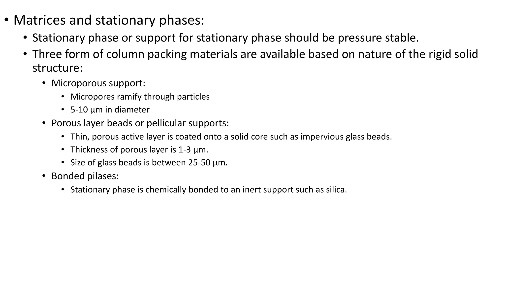 • Matrices and stationary phases:
• Stationary phase or support for stationary phase should be pressure stable.
• Three form of column packing materials are available based on nature of the rigid solid
structure:
• Microporous support:
• Micropores ramify through particles
• 5-10 µm in diameter
• Porous layer beads or pellicular supports:
• Thin, porous active layer is coated onto a solid core such as impervious glass beads.
• Thickness of porous layer is 1-3 µm.
• Size of glass beads is between 25-50 µm.
• Bonded pilases:
• Stationary phase is chemically bonded to an inert support such as silica.
 