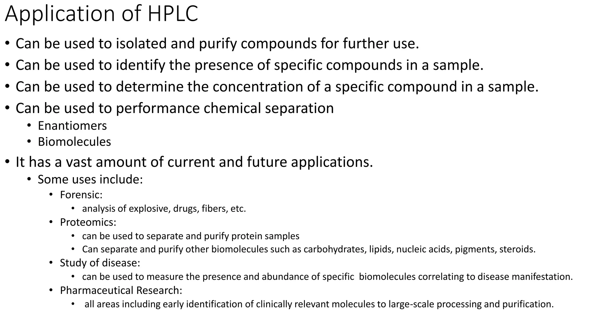 Application of HPLC
• Can be used to isolated and purify compounds for further use.
• Can be used to identify the presence of specific compounds in a sample.
• Can be used to determine the concentration of a specific compound in a sample.
• Can be used to performance chemical separation
• Enantiomers
• Biomolecules
• It has a vast amount of current and future applications.
• Some uses include:
• Forensic:
• analysis of explosive, drugs, fibers, etc.
• Proteomics:
• can be used to separate and purify protein samples
• Can separate and purify other biomolecules such as carbohydrates, lipids, nucleic acids, pigments, steroids.
• Study of disease:
• can be used to measure the presence and abundance of specific biomolecules correlating to disease manifestation.
• Pharmaceutical Research:
• all areas including early identification of clinically relevant molecules to large-scale processing and purification.
 