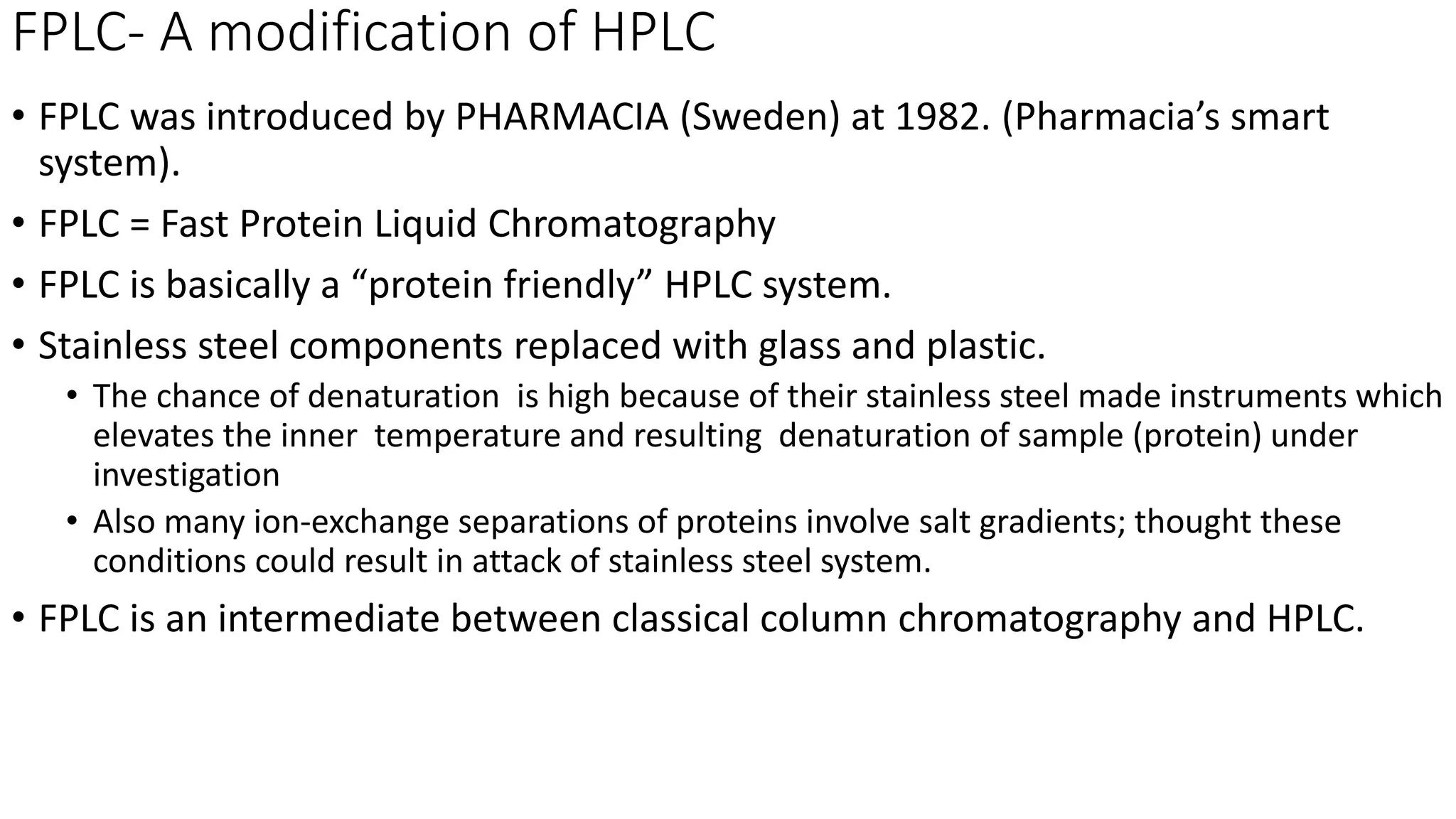 FPLC- A modification of HPLC
• FPLC was introduced by PHARMACIA (Sweden) at 1982. (Pharmacia’s smart
system).
• FPLC = Fast Protein Liquid Chromatography
• FPLC is basically a “protein friendly” HPLC system.
• Stainless steel components replaced with glass and plastic.
• The chance of denaturation is high because of their stainless steel made instruments which
elevates the inner temperature and resulting denaturation of sample (protein) under
investigation
• Also many ion-exchange separations of proteins involve salt gradients; thought these
conditions could result in attack of stainless steel system.
• FPLC is an intermediate between classical column chromatography and HPLC.
 