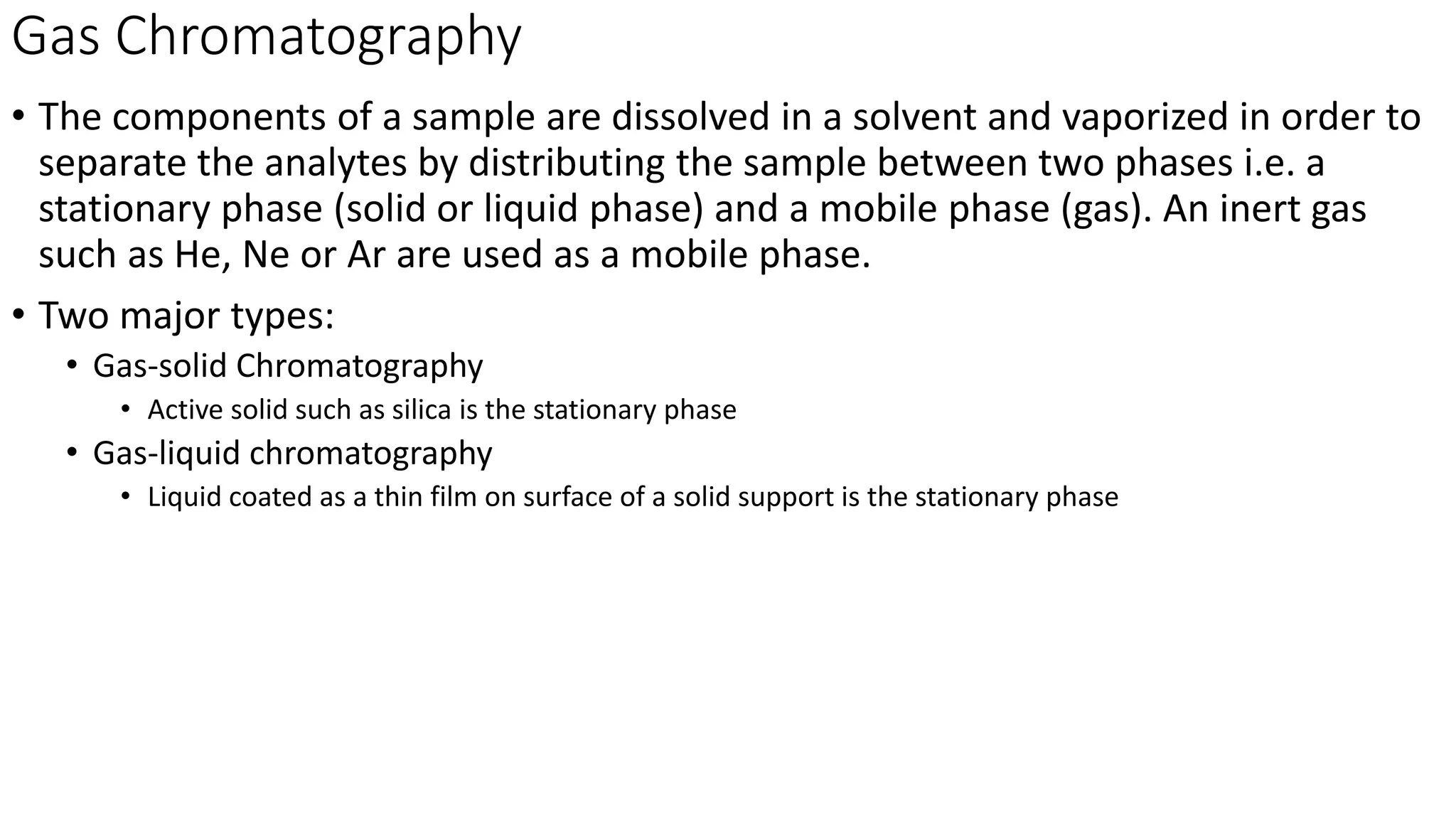 Gas Chromatography
• The components of a sample are dissolved in a solvent and vaporized in order to
separate the analytes by distributing the sample between two phases i.e. a
stationary phase (solid or liquid phase) and a mobile phase (gas). An inert gas
such as He, Ne or Ar are used as a mobile phase.
• Two major types:
• Gas-solid Chromatography
• Active solid such as silica is the stationary phase
• Gas-liquid chromatography
• Liquid coated as a thin film on surface of a solid support is the stationary phase
 
