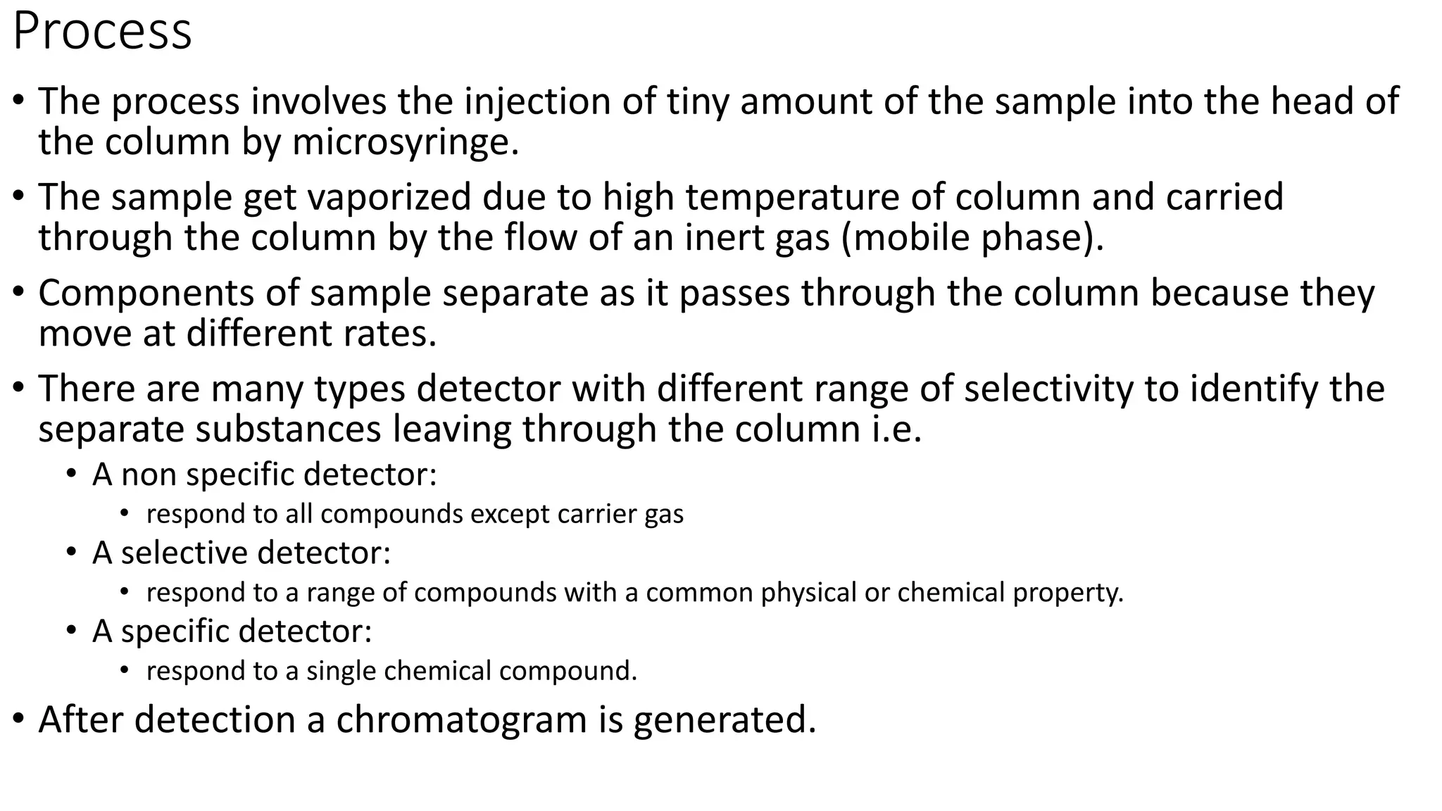 Process
• The process involves the injection of tiny amount of the sample into the head of
the column by microsyringe.
• The sample get vaporized due to high temperature of column and carried
through the column by the flow of an inert gas (mobile phase).
• Components of sample separate as it passes through the column because they
move at different rates.
• There are many types detector with different range of selectivity to identify the
separate substances leaving through the column i.e.
• A non specific detector:
• respond to all compounds except carrier gas
• A selective detector:
• respond to a range of compounds with a common physical or chemical property.
• A specific detector:
• respond to a single chemical compound.
• After detection a chromatogram is generated.
 