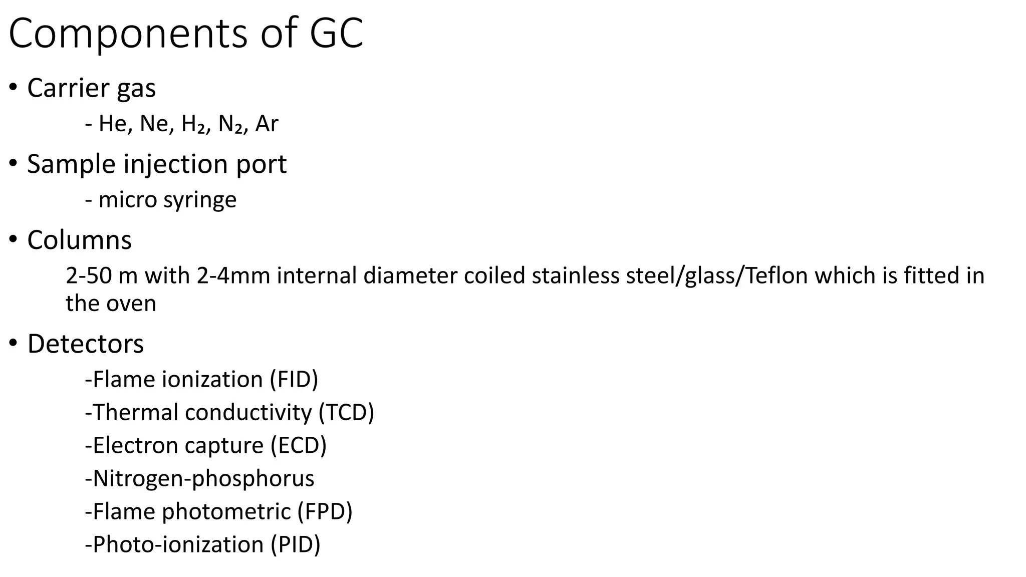 Components of GC
• Carrier gas
- He, Ne, H₂, N₂, Ar
• Sample injection port
- micro syringe
• Columns
2-50 m with 2-4mm internal diameter coiled stainless steel/glass/Teflon which is fitted in
the oven
• Detectors
-Flame ionization (FID)
-Thermal conductivity (TCD)
-Electron capture (ECD)
-Nitrogen-phosphorus
-Flame photometric (FPD)
-Photo-ionization (PID)
 