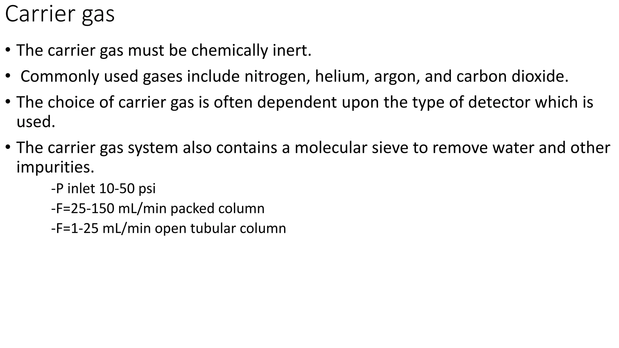 Carrier gas
• The carrier gas must be chemically inert.
• Commonly used gases include nitrogen, helium, argon, and carbon dioxide.
• The choice of carrier gas is often dependent upon the type of detector which is
used.
• The carrier gas system also contains a molecular sieve to remove water and other
impurities.
-P inlet 10-50 psi
-F=25-150 mL/min packed column
-F=1-25 mL/min open tubular column
 