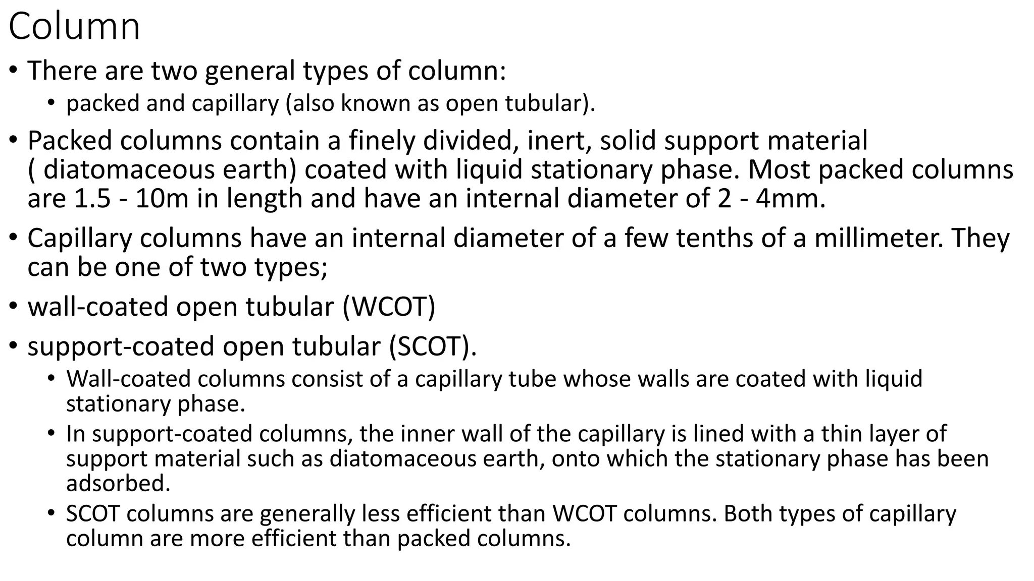Column
• There are two general types of column:
• packed and capillary (also known as open tubular).
• Packed columns contain a finely divided, inert, solid support material
( diatomaceous earth) coated with liquid stationary phase. Most packed columns
are 1.5 - 10m in length and have an internal diameter of 2 - 4mm.
• Capillary columns have an internal diameter of a few tenths of a millimeter. They
can be one of two types;
• wall-coated open tubular (WCOT)
• support-coated open tubular (SCOT).
• Wall-coated columns consist of a capillary tube whose walls are coated with liquid
stationary phase.
• In support-coated columns, the inner wall of the capillary is lined with a thin layer of
support material such as diatomaceous earth, onto which the stationary phase has been
adsorbed.
• SCOT columns are generally less efficient than WCOT columns. Both types of capillary
column are more efficient than packed columns.
 