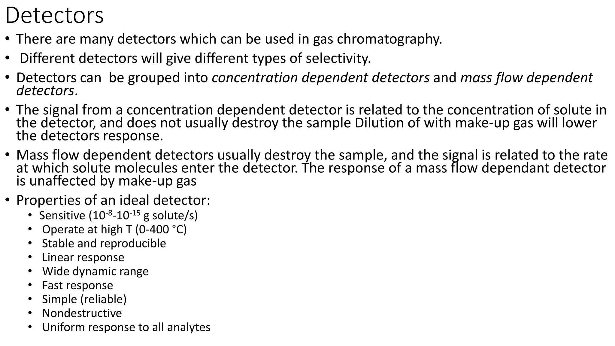 Detectors
• There are many detectors which can be used in gas chromatography.
• Different detectors will give different types of selectivity.
• Detectors can be grouped into concentration dependent detectors and mass flow dependent
detectors.
• The signal from a concentration dependent detector is related to the concentration of solute in
the detector, and does not usually destroy the sample Dilution of with make-up gas will lower
the detectors response.
• Mass flow dependent detectors usually destroy the sample, and the signal is related to the rate
at which solute molecules enter the detector. The response of a mass flow dependant detector
is unaffected by make-up gas
• Properties of an ideal detector:
• Sensitive (10-8-10-15 g solute/s)
• Operate at high T (0-400 °C)
• Stable and reproducible
• Linear response
• Wide dynamic range
• Fast response
• Simple (reliable)
• Nondestructive
• Uniform response to all analytes
 
