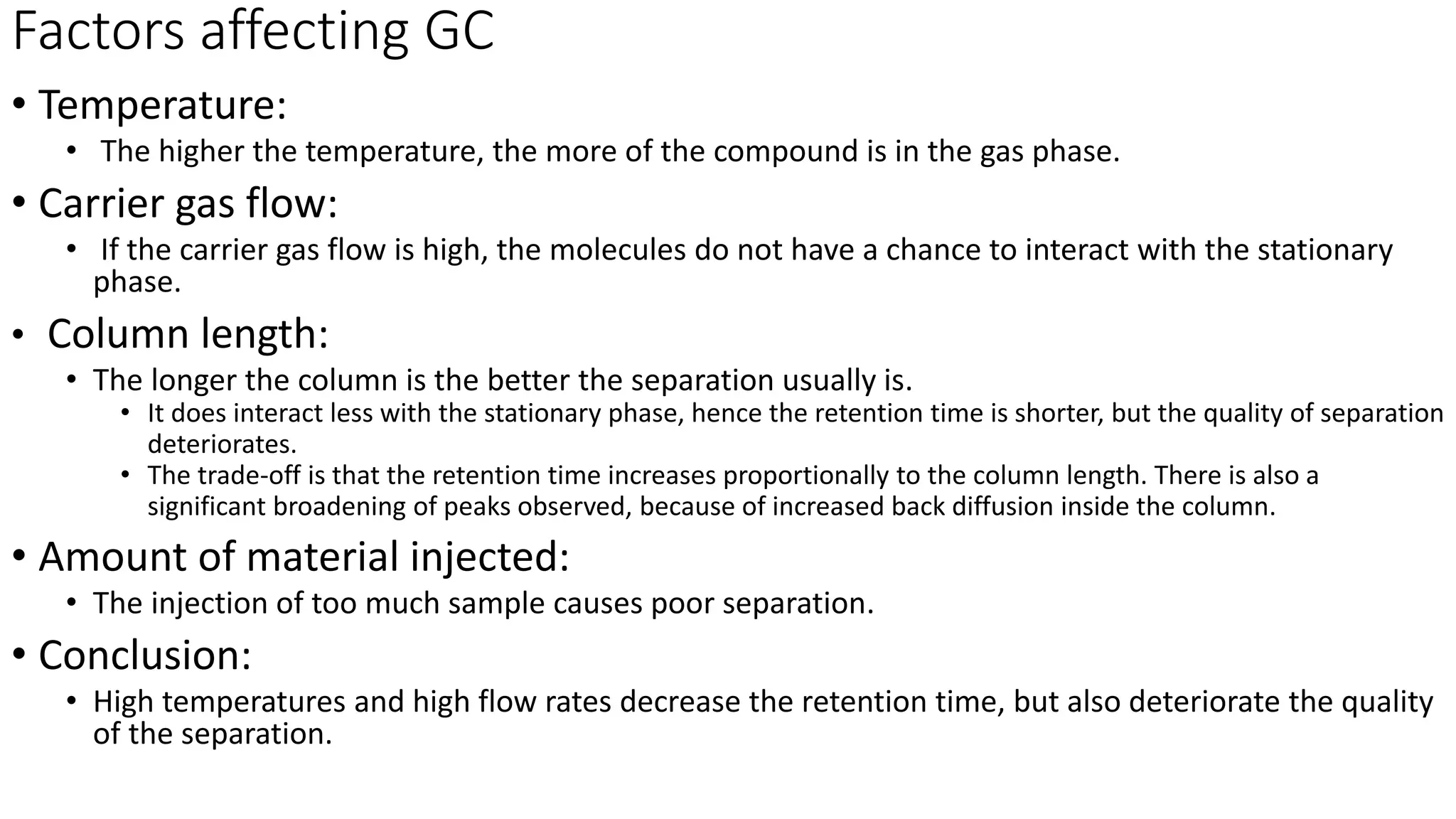 Factors affecting GC
• Temperature:
• The higher the temperature, the more of the compound is in the gas phase.
• Carrier gas flow:
• If the carrier gas flow is high, the molecules do not have a chance to interact with the stationary
phase.
• Column length:
• The longer the column is the better the separation usually is.
• It does interact less with the stationary phase, hence the retention time is shorter, but the quality of separation
deteriorates.
• The trade-off is that the retention time increases proportionally to the column length. There is also a
significant broadening of peaks observed, because of increased back diffusion inside the column.
• Amount of material injected:
• The injection of too much sample causes poor separation.
• Conclusion:
• High temperatures and high flow rates decrease the retention time, but also deteriorate the quality
of the separation.
 