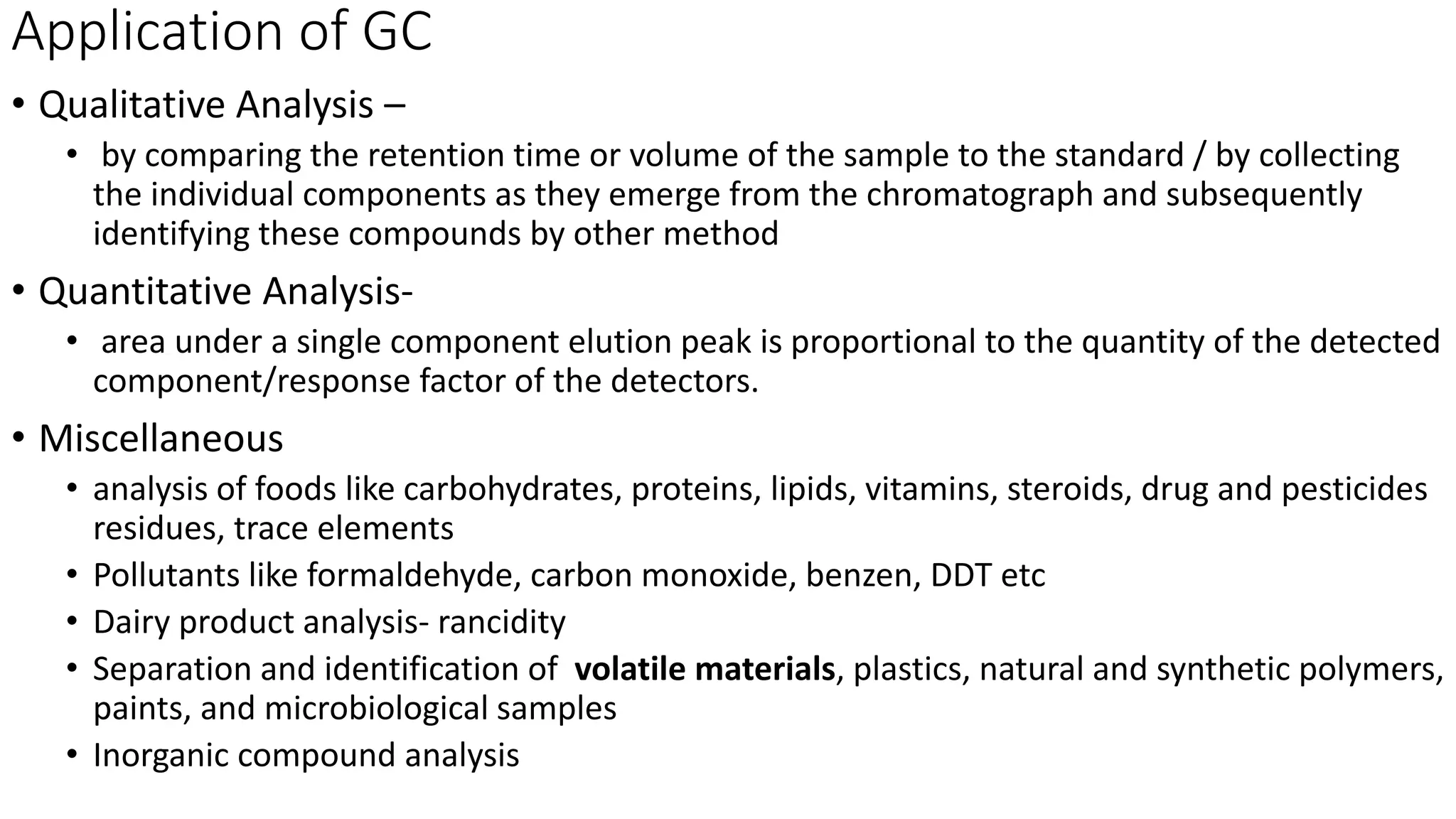 Application of GC
• Qualitative Analysis –
• by comparing the retention time or volume of the sample to the standard / by collecting
the individual components as they emerge from the chromatograph and subsequently
identifying these compounds by other method
• Quantitative Analysis-
• area under a single component elution peak is proportional to the quantity of the detected
component/response factor of the detectors.
• Miscellaneous
• analysis of foods like carbohydrates, proteins, lipids, vitamins, steroids, drug and pesticides
residues, trace elements
• Pollutants like formaldehyde, carbon monoxide, benzen, DDT etc
• Dairy product analysis- rancidity
• Separation and identification of volatile materials, plastics, natural and synthetic polymers,
paints, and microbiological samples
• Inorganic compound analysis
 