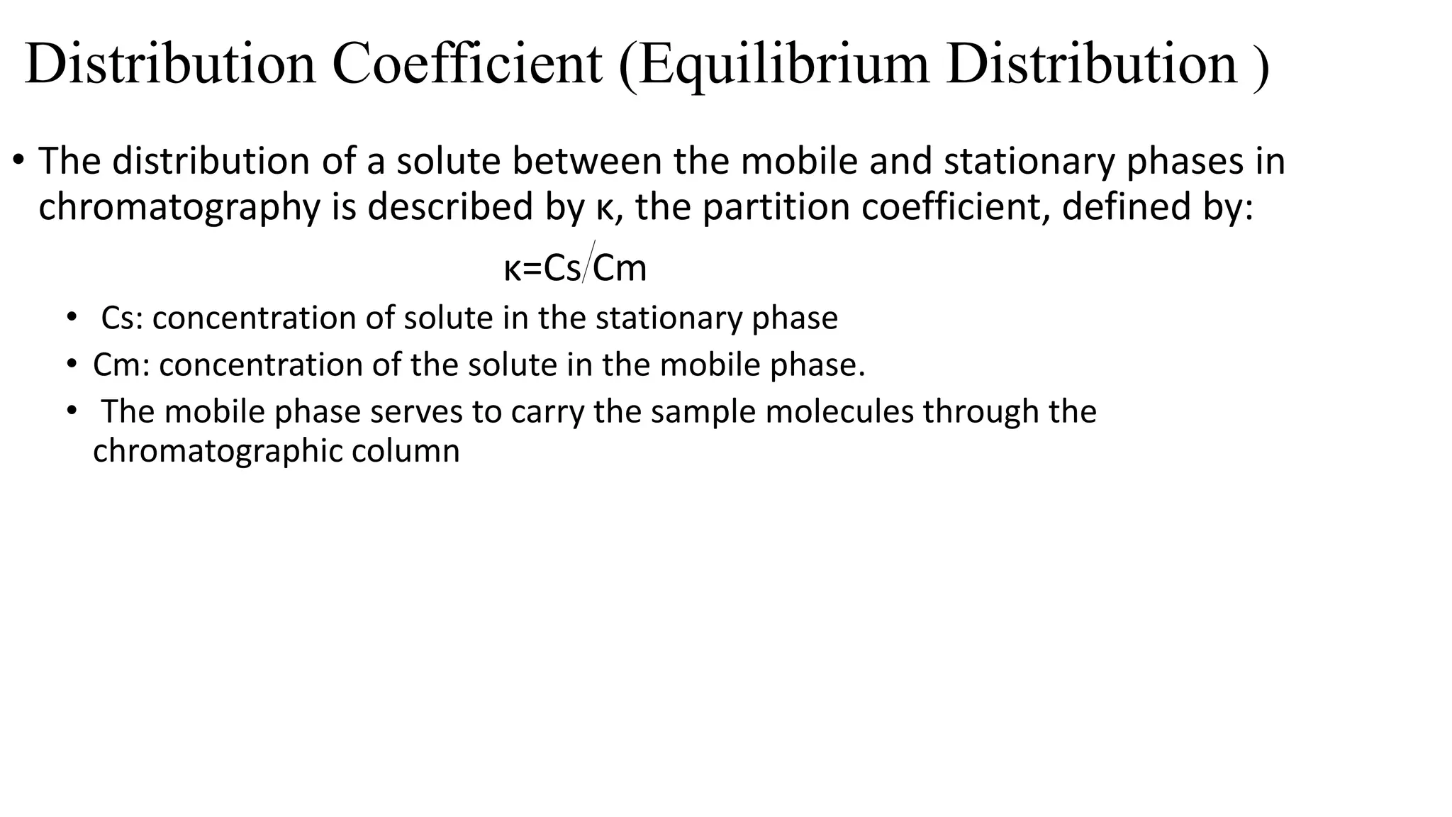 Distribution Coefficient (Equilibrium Distribution )
• The distribution of a solute between the mobile and stationary phases in
chromatography is described by κ, the partition coefficient, defined by:
κ=Cs Cm
• Cs: concentration of solute in the stationary phase
• Cm: concentration of the solute in the mobile phase.
• The mobile phase serves to carry the sample molecules through the
chromatographic column
 