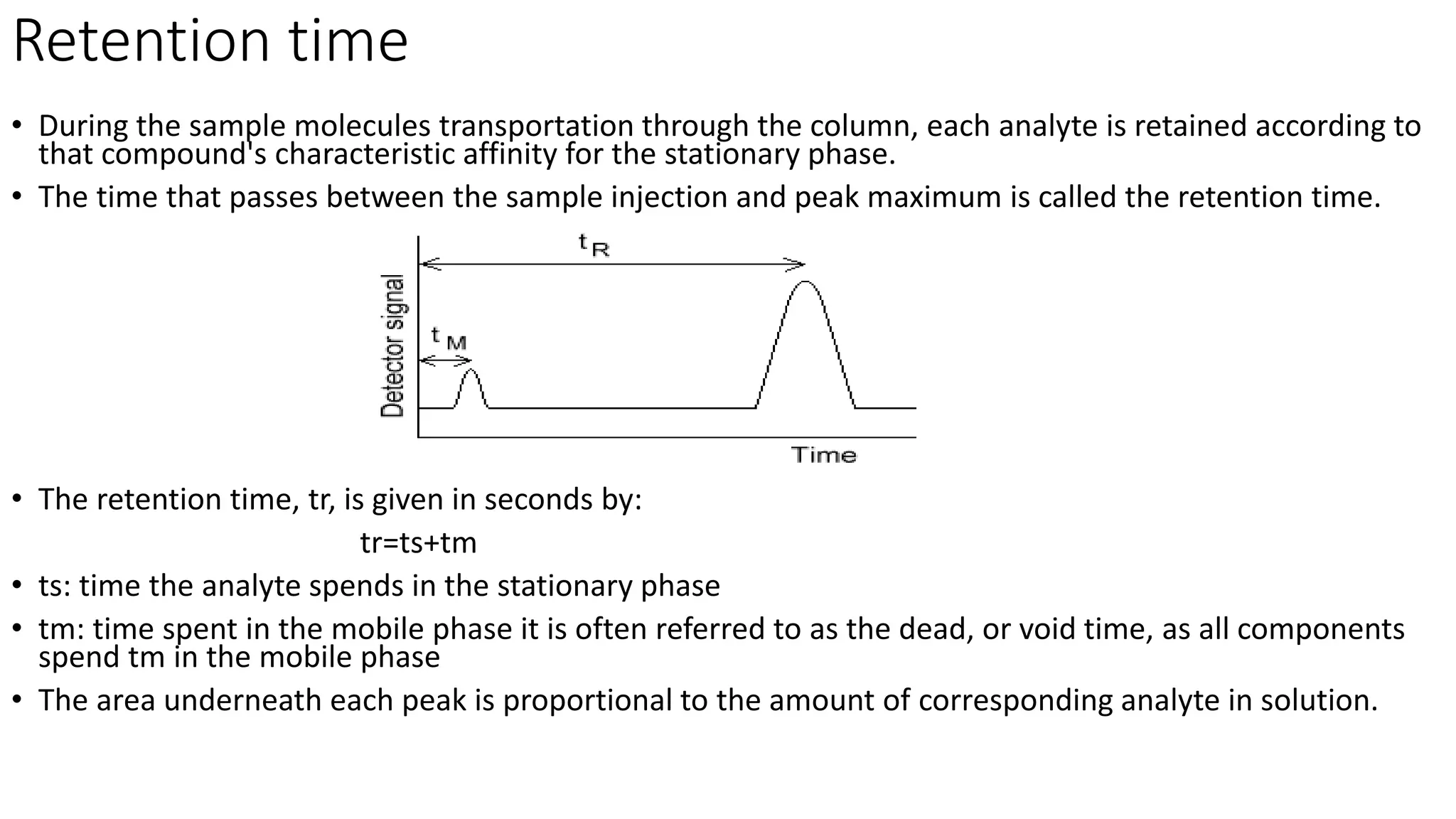 Retention time
• During the sample molecules transportation through the column, each analyte is retained according to
that compound's characteristic affinity for the stationary phase.
• The time that passes between the sample injection and peak maximum is called the retention time.
• The retention time, tr, is given in seconds by:
tr=ts+tm
• ts: time the analyte spends in the stationary phase
• tm: time spent in the mobile phase it is often referred to as the dead, or void time, as all components
spend tm in the mobile phase
• The area underneath each peak is proportional to the amount of corresponding analyte in solution.
 