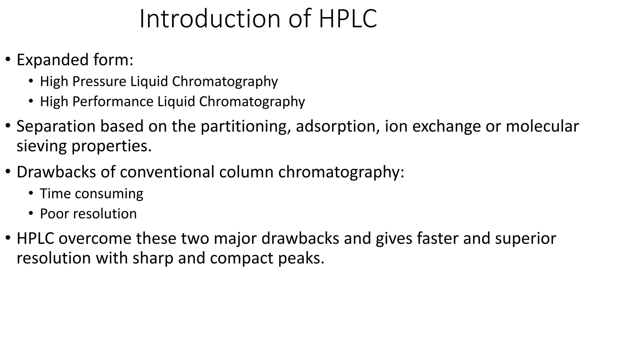 Introduction of HPLC
• Expanded form:
• High Pressure Liquid Chromatography
• High Performance Liquid Chromatography
• Separation based on the partitioning, adsorption, ion exchange or molecular
sieving properties.
• Drawbacks of conventional column chromatography:
• Time consuming
• Poor resolution
• HPLC overcome these two major drawbacks and gives faster and superior
resolution with sharp and compact peaks.
 
