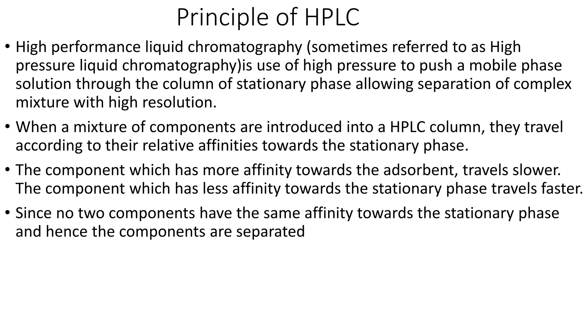 Principle of HPLC
• High performance liquid chromatography (sometimes referred to as High
pressure liquid chromatography)is use of high pressure to push a mobile phase
solution through the column of stationary phase allowing separation of complex
mixture with high resolution.
• When a mixture of components are introduced into a HPLC column, they travel
according to their relative affinities towards the stationary phase.
• The component which has more affinity towards the adsorbent, travels slower.
The component which has less affinity towards the stationary phase travels faster.
• Since no two components have the same affinity towards the stationary phase
and hence the components are separated
 