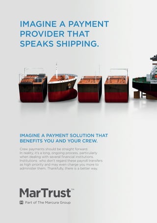 IMAGINE A PAYMENT SOLUTION THAT
BENEFITS YOU AND YOUR CREW.
Crew payments should be straight forward.
In reality, it’s a long, ongoing process, particularly
when dealing with several financial institutions.
Institutions who don’t regard these payroll transfers
as high priority and may even charge you more to
administer them. Thankfully, there is a better way.
IMAGINE A PAYMENT
PROVIDER THAT
SPEAKS SHIPPING.
 