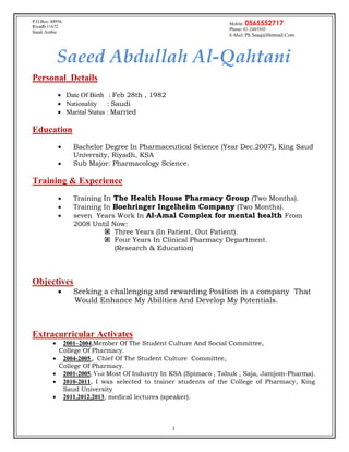 1
Saeed Abdullah Al-Qahtani
Personal Details
 Date Of Birth : Feb 28th , 1982
 Nationality : Saudi
 Marital Status : Married
Education
 Bachelor Degree In Pharmaceutical Science (Year Dec.2007), King Saud
University, Riyadh, KSA
 Sub Major: Pharmacology Science.
Training & Experience
 Training In The Health House Pharmacy Group (Two Months).
 Training In Boehringer Ingelheim Company (Two Months).
 seven Years Work In Al-Amal Complex for mental health From
2008 Until Now:
 Three Years (In Patient, Out Patient).
 Four Years In Clinical Pharmacy Department.
(Research & Education)
Objectives
 Seeking a challenging and rewarding Position in a company That
Would Enhance My Abilities And Develop My Potentials.
Extracurricular Activates
 2001–2004,Member Of The Student Culture And Social Committee,
College Of Pharmacy.
 2004-2005 , Chief Of The Student Culture Committee,
College Of Pharmacy.
 2001-2005, Visit Most Of Industry In KSA (Spimaco , Tabuk , Saja, Jamjom-Pharma).
 2010-2011, I was selected to trainer students of the College of Pharmacy, King
Saud University
 2011,2012,2013, medical lectures (speaker).
Mobile: 0565552717
Phone: 01-2485505
E-Mail: Ph.Saaq@Hotmail.Com
P.O.Box: 88956
Riyadh 11672
Saudi Arabia
 