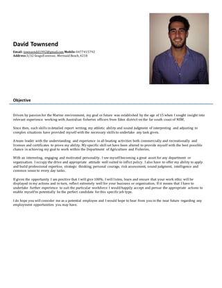 David Townsend
Email: townsendd1992@gmail.com Mobile:0477415792
Address:3/32 Seagullavenue, Mermaid Beach,4218
Objective
Driven by passion for the Marine environment, my goal or future was established by the age of 15 when I sought insight into
relevant experience working with Australian fisheries officers from Eden district on the far south coast of NSW.
Since then, such skills indetailed report writing, my athletic ability and sound judgment of interpreting and adjusting to
complex situations have provided myself with the necessary skills to undertake any task given.
A team leader with the understanding and experience in all boating activities both commercially and recreationally and
licenses and certificates to prove my ability. My specific skill set have been altered to provide myself with the best possible
chance in achieving my goal to work within the Department of Agriculture and Fisheries,
With an interesting, engaging and motivated personality. I see myself becoming a great asset for any department or
organisation. I occupy the drive and appropriate attitude well suited to inflict policy. I also have to offer my ability to apply
and build professional expertise, strategic thinking, personal courage, risk assessment, sound judgment, intelligence and
common sense to every day tasks.
If given the opportunity I am positive that I will give 100%. I will listen, learn and ensure that your work ethic will be
displayed in my actions and in turn, reflect extremely well for your business or organisation. If it means that I have to
undertake further experience to suit the particular workforce I would happily accept and persue the appropriate actions to
enable myself to potentially be the perfect candidate for this specific job type.
I do hope you will consider me as a potential employee and I would hope to hear from you in the near future regarding any
employment opportunities you may have.
 