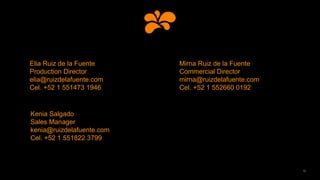 15
Elia Ruiz de la Fuente
Production Director
elia@ruizdelafuente.com
Cel. +52 1 551473 1946
Mirna Ruiz de la Fuente
Commercial Director
mirna@ruizdelafuente.com
Cel. +52 1 552660 0192
Kenia Salgado
Sales Manager
kenia@ruizdelafuente.com
Cel. +52 1 551822 3799
 