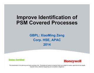 This presentation is for planning and study purposes only. Proposals and options contained herein are subject to review, approval and any legally
required notice, collective bargaining and consultation obligations.
Improve Identification of
PSM Covered Processes
GBPL: XiaoMing Zeng
Corp. HSE, APAC
2014
Status: Certified
 