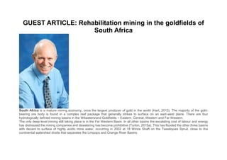GUEST ARTICLE: Rehabilitation mining in the goldfields of
South Africa
South Africa is a mature mining economy, once the largest producer of gold in the world (Hart, 2013). The majority of the gold-
bearing ore body is found in a complex reef package that generally strikes to surface on an east-west plane. There are four
hydrologically defined mining basins in the Witwatersrand Goldfields – Eastern, Central, Western and Far Western.
The only deep level mining still taking place is in the Far Western Basin. In all other basins the escalating cost of labour and energy
has distressed the mining companies and dewatering has become prohibitive (Turton, 2015a). This has flooded the other three basins
with decant to surface of highly acidic mine water, occurring in 2002 at 18 Winze Shaft on the Tweelopies Spruit, close to the
continental watershed divide that separates the Limpopo and Orange River Basins.
 