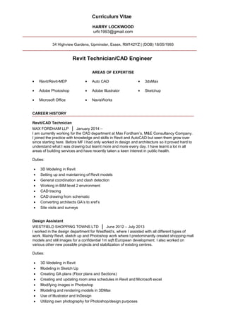 Curriculum Vitae
HARRY LOCKWOOD
urfc1993@gmail.com
34 Highview Gardens, Upminster, Essex, RM142YZ | (DOB) 18/05/1993
Revit Technician/CAD Engineer
AREAS OF EXPERTISE
• Revit/Revit-MEP • Auto CAD • 3dsMax
• Adobe Photoshop
• Microsoft Office
• Adobe Illustrator
• NavisWorks
• Sketchup
CAREER HISTORY
Revit/CAD Technician
MAX FORDHAM LLP | January 2014 –
I am currently working for the CAD department at Max Fordham’s, M&E Consultancy Company.
I joined the practice with knowledge and skills in Revit and AutoCAD but seen them grow over
since starting here. Before MF I had only worked in design and architecture so it proved hard to
understand what I was drawing but learnt more and more every day. I have learnt a lot in all
areas of building services and have recently taken a keen interest in public health.
Duties:
• 3D Modeling in Revit
• Setting up and maintaining of Revit models
• General coordination and clash detection
• Working in BIM level 2 environment
• CAD tracing
• CAD drawing from schematic
• Converting architects GA’s to xref’s
• Site visits and surveys
Design Assistant
WESTFIELD SHOPPING TOWNS LTD | June 2012 – July 2013
I worked in the design department for Westfield’s, where I assisted with all different types of
work. Mainly Revit, sketch up and Photoshop work where I predominantly created shopping mall
models and still images for a confidential 1m sqft European development. I also worked on
various other new possible projects and stabilization of existing centres.
Duties:
• 3D Modeling in Revit
• Modeling in Sketch Up
• Creating GA plans (Floor plans and Sections)
• Creating and updating room area schedules in Revit and Microsoft excel
• Modifying images in Photoshop
• Modeling and rendering models in 3DMax
• Use of Illustrator and InDesign
• Utilizing own photography for Photoshop/design purposes
 