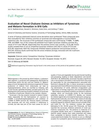 Full Paper
Evaluation of Novel Chalcone Oximes as Inhibitors of Tyrosinase
and Melanin Formation in B16 Cells
Sini K. Radhakrishnan, Ronald G. Shimmon, Costa Conn, and Anthony T. Baker
School of Chemistry and Forensic Science, University of Technology Sydney, Ultimo, NSW, Australia
A series of hydroxy-substituted chalcone oxime derivatives were synthesized. These compounds were
then evaluated for their inhibitory activities on tyrosinase and melanogenesis in murine B16F10
melanoma cells. The structures of the synthesized compounds were conﬁrmed by 1
H NMR, 13
C NMR,
FTIR, and HRMS. Two of the compounds exhibited much higher tyrosinase inhibitory activities (IC50
values of 4.77 and 7.89 mM, respectively) than the positive control, kojic acid (IC50: 22.25 mM). Kinetic
studies revealed them to act as competitive tyrosinase inhibitors with their Ki values of 5.25 and
8.33 mM, respectively. Both the compounds inhibited melanin production and tyrosinase activity in
B16 cells. Docking results conﬁrmed that the active inhibitors strongly interacted with the mushroom
tyrosinase residues.
Keywords: Chalcone oxime / Competitive / Docking / Tyrosinase inhibition
Received: August 24, 2015; Revised: October 14, 2015; Accepted: October 19, 2015
DOI 10.1002/ardp.201500298
:Additional supporting information may be found in the online version of this article at the publisher’s web-site.
Introduction
Melanogenesis is the process by which melanin, a polymeric
dark pigment, is produced and subsequently distributed by
melanocytes within the skin and hair follicles [1]. Melanin
plays a crucial role against skin photocarcinogenesis [2]. Excess
production of melanin from melanocytes can lead to
hyperpigmentation, which can manifest as melasma, cafe
au lait macules, ephelides (freckles), and dark spots [3–5]. The
development and screening of potent inhibitors of tyrosinase
is therefore of particular interest to the cosmetic industry.
Tyrosinase is the key enzyme involved in melanin biosyn-
thesis responsible for the hydroxylation of L-tyrosine to
L-DOPA (L‐3,4‐dihydroxyphenylalanine) and oxidation of
L-DOPA to DOPA quinone [6]. Previous reports conﬁrmed
that tyrosinase was not only involved in melanizing in
animals, but also was one of the main causes for loss of
quality in fruits and vegetables during post-harvest handling
and processing, leading to faster degradation and shorter
shelf life [7, 8]. Additionally, tyrosinase may play a signiﬁcant
role in neuromelanin formation in the human brain and could
be responsible for the neurodegeneration associated with
Parkinson’s disease [9]. Also, in insects, tyrosinase is uniquely
associated with three different biochemical processes, includ-
ing sclerotization of cuticle, defensive encapsulation and
melanization of foreign organisms, and wound healing [10].
Most melanin-biosynthesis inhibitors are phenol or catechol
analogs, which are structurally similar to the tyrosinase
substrates, tyrosine, or L-DOPA [11]. Besides, our interest
for chelator agents led us to study the hydroxamic acid group.
Hydroxamate molecules, one of the major classes of naturally
occurring metal complexing agents, have been thoroughly
studied as ligands for different metal ions such as Fe(III), Zn(II),
and Cu(II) [12, 13]. The chelation involves the oxygen
belonging to the ––N–OH group [14]. Previously, we have
reported the tyrosinase inhibitory potential of novel aza-
chalcone compounds [15]. The presence in chalcones of a
conjugated double bond and a completely delocalized p
electron system reduces their redox potentials and makes
them susceptible to electron transfer reactions. The a–b
unsaturated bond enables the chalcone to act as a Michael
acceptor for nucleophilic species including glutathione (GSH)
Correspondence: Dr. Sini K. Radhakrishnan, School of Chemistry
and Forensic Science, University of Technology Sydney, 15
Broadway, Ultimo, NSW 2007, Australia.
E-mail: Sini.KaranayilRadhakrishnan@student.uts.edu.au
Fax: þ61295142000
Arch. Pharm. Chem. Life Sci. 2015, 348, 1–10 Archiv der Pharmazie
ARCHRCH PHARMHARM
ß 2015 WILEY-VCH Verlag GmbH  Co. KGaA, Weinheim www.archpharm.com 1
 