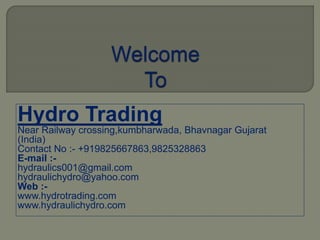 Hydro Trading
Near Railway crossing,kumbharwada, Bhavnagar Gujarat
(India)
Contact No :- +919825667863,9825328863
E-mail :-
hydraulics001@gmail.com
hydraulichydro@yahoo.com
Web :-
www.hydrotrading.com
www.hydraulichydro.com
 