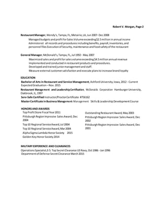 Robert V. Morgan, Page 2
RestaurantManager, Wendy's, Tampa, FL,Metairie,LA,Jun2007‐ Dec2008
ManagedbudgetsandprofitforSalesVolumeexceeding$2.5millioninannual income
Administered all recordsand proceduresincludingbenefits,payroll,inventories,and
personnel filesExecutionof Security,maintenance andfoodsafetyof the restaurant
General Manager,McDonald’s, Tampa, FL,Jul 1992‐ May 2007
Maximizedsalesandprofitforsalesvolumeexceeding$4.5millionannual revenue
Implementedandconductedinrestaurantproducts andprocedures.
Developedandtrainedjuniormanagementandstaff.
Measure external customersatisfactionandexecute planstoincrease brandloyalty
EDUCATION
Bachelor of Arts in Restaurant and Service Management, AshfordUniversity,Iowa,2012 - Current
ExpectedGraduation–Nov.2015
Restaurant Management and LeadershipCertification, McDonalds Corporation HamburgerUniversity,
Oakbrook, IL,1997
Serv‐Safe CertifiedInstructor/ProctorCertificate #756162
MasterCertificate inBusinessManagement‐Management Skills&LeadershipDevelopmentCourse
HONORSAND AWARDS
TopProfitStore Fiscal Year2011
PittsburghRegionImpressive SalesAward,Dec
2004
Top10 Regional ServiceAward,Jul 2004
Top10 Regional ServiceAward,Mar2004
AlphaSigmaLambdaHonorSociety 2015
GoldenKeyHonorSociety2014
OutstandingRestaurantAward, May2003
PittsburghRegionImpressive SalesAward,Dec
2002
PittsburghRegionImpressive SalesAward,Dec
2001
MILITARYEXPERIENCE AND CLEARANCES
OperationsSpecialist,E‐5.TopSecretClearance USNavy,Oct1986 ‐ Jan1996
Departmentof Defense SecretClearance March2015
 