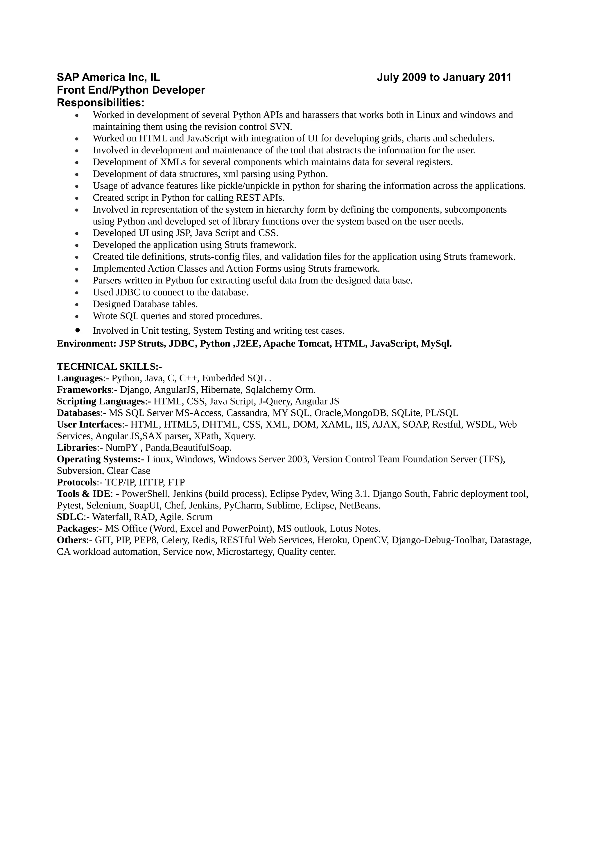 SAP America Inc, IL July 2009 to January 2011
Front End/Python Developer
Responsibilities:
• Worked in development of several Python APIs and harassers that works both in Linux and windows and
maintaining them using the revision control SVN.
• Worked on HTML and JavaScript with integration of UI for developing grids, charts and schedulers.
• Involved in development and maintenance of the tool that abstracts the information for the user.
• Development of XMLs for several components which maintains data for several registers.
• Development of data structures, xml parsing using Python.
• Usage of advance features like pickle/unpickle in python for sharing the information across the applications.
• Created script in Python for calling REST APIs.
• Involved in representation of the system in hierarchy form by defining the components, subcomponents
using Python and developed set of library functions over the system based on the user needs.
• Developed UI using JSP, Java Script and CSS.
• Developed the application using Struts framework.
• Created tile definitions, struts-config files, and validation files for the application using Struts framework.
• Implemented Action Classes and Action Forms using Struts framework.
• Parsers written in Python for extracting useful data from the designed data base.
• Used JDBC to connect to the database.
• Designed Database tables.
• Wrote SQL queries and stored procedures.
• Involved in Unit testing, System Testing and writing test cases.
Environment: JSP Struts, JDBC, Python ,J2EE, Apache Tomcat, HTML, JavaScript, MySql.
TECHNICAL SKILLS:-
Languages:- Python, Java, C, C++, Embedded SQL .
Frameworks:- Django, AngularJS, Hibernate, Sqlalchemy Orm.
Scripting Languages:- HTML, CSS, Java Script, J-Query, Angular JS
Databases:- MS SQL Server MS-Access, Cassandra, MY SQL, Oracle,MongoDB, SQLite, PL/SQL
User Interfaces:- HTML, HTML5, DHTML, CSS, XML, DOM, XAML, IIS, AJAX, SOAP, Restful, WSDL, Web
Services, Angular JS,SAX parser, XPath, Xquery.
Libraries:- NumPY , Panda,BeautifulSoap.
Operating Systems:- Linux, Windows, Windows Server 2003, Version Control Team Foundation Server (TFS),
Subversion, Clear Case
Protocols:- TCP/IP, HTTP, FTP
Tools & IDE: - PowerShell, Jenkins (build process), Eclipse Pydev, Wing 3.1, Django South, Fabric deployment tool,
Pytest, Selenium, SoapUI, Chef, Jenkins, PyCharm, Sublime, Eclipse, NetBeans.
SDLC:- Waterfall, RAD, Agile, Scrum
Packages:- MS Office (Word, Excel and PowerPoint), MS outlook, Lotus Notes.
Others:- GIT, PIP, PEP8, Celery, Redis, RESTful Web Services, Heroku, OpenCV, Django-Debug-Toolbar, Datastage,
CA workload automation, Service now, Microstartegy, Quality center.
 