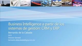Business Intelligence a partir de los
sistemas de gestión: CRM y ERP
Bernardo de la Cabada
GCG
Director General
bernardo.delacabada@gcg.com.mx
 