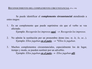 Se puede identificar el complemento circunstancial atendiendo a
estos rasgos:
1. Es un complemento que puede suprimirse sin que el verbo se vea
afectado.
Ejemplo: Recogerán los impresos aquí.  Recogerán los impresos.
2. No admite la sustitución por un pronombre átono (me, te, le, lo, se...).
Ejemplo: Ellos jugaban en el patio.  *Ellos lo jugaban.
3. Muchos complementos circunstanciales, especialmente los de lugar,
tiempo y modo, se pueden sustituir por un adverbio.
Ejemplo: Ellos jugaban en el patio. Ellos jugaban allí.
RECONOCIMIENTO DEL COMPLEMENTO CIRCUNSTANCIAL (PÁG. 118)
 