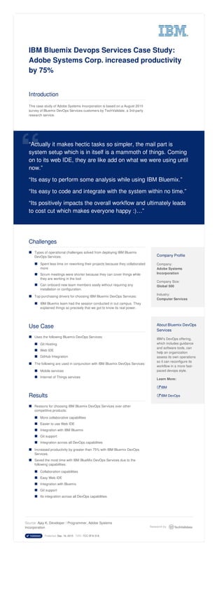 IBM Bluemix Devops Services Case Study:
Adobe Systems Corp. increased productivity
by 75%
Introduction
This case study of Adobe Systems Incorporation is based on a August 2015
survey of Bluemix DevOps Services customers by TechValidate, a 3rd-party
research service.
“Actually it makes hectic tasks so simpler, the mail part is
system setup which is in itself is a mammoth of things. Coming
on to its web IDE, they are like add on what we were using until
now.”
“Its easy to perform some analysis while using IBM Bluemix.”
“Its easy to code and integrate with the system within no time.”
“Its positively impacts the overall workflow and ultimately leads
to cost cut which makes everyone happy :)…”
“
Challenges
Types of operational challenges solved from deploying IBM Bluemix
DevOps Services:
Spent less time on reworking their projects because they collaborated
more
Scrum meetings were shorter because they can cover things while
they are working in the tool
Can onboard new team members easily without requiring any
installation or configuration.
Top purchasing drivers for choosing IBM Bluemix DevOps Services:
IBM Bluemix team had the session conducted in out campus. They
explained things so precisely that we got to know its real power.
Use Case
Uses the following Bluemix DevOps Services:
Git Hosting
Web IDE
GitHub Integration
The following are used in conjunction with IBM Bluemix DevOps Services:
Mobile services
Internet of Things services
Results
Reasons for choosing IBM Bluemix DevOps Services over other
competitive products:
More collaborative capabilities
Easier to use Web IDE
Integration with IBM Bluemix
Git support
Integration across all DevOps capabilities
Increased productivity by greater than 75% with IBM Bluemix DevOps
Services.
Saved the most time with IBM BlueMix DevOps Services due to the
following capabilities:
Collaboration capabilities
Easy Web IDE
Integration with Bluemix
Git support
Its integration across all DevOps capabilities
Company Profile
Company:
Adobe Systems
Incorporation
Company Size:
Global 500
Industry:
Computer Services
About Bluemix DevOps
Services
IBM’s DevOps offering,
which includes guidance
and software tools, can
help an organization
assess its own operations
so it can reconfigure its
workflow in a more fast-
paced devops style.
Learn More:
 IBM
 IBM DevOps
■
■
■
■
■
■
■
■
■
■
■
■
■
■
■
■
■
■
■
■
■
■
■
■
■
■
Source: Ajay K, Developer / Programmer, Adobe Systems
Incorporation
 Validated Published: Sep. 16, 2015 TVID: 7CC-5FA-31A
Research by
 