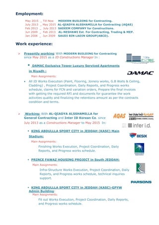 Employment:
May 2015 _ Till Now MODERN BUILDING for Contracting.
July 2013 _ May 2015 AL-QIADYA ALSSHAMILLA for Contracting (AQAS)
Feb 2013 _ July 2013 SADEEM COMPANY for Constructions.
Jun 2009 _ Feb 2013 AL-NESHAWI Est. For Contracting, Trading & MEP.
Jan 2008 _ Jun 2009 SAUDI BIN LADIN GROUP(ABCD).
Work experience:
 Presently working: With MODERN BUILDING for Contracting
since May 2015 as a ID Constructions Manager In :
 DAMAC Esclusiva Tower Luxury Serviced Apartments
in Riyadh :
Main Assignments:
 All ID Works Execution (Paint, Flooring, Joinery works, G.B Walls & Ceiling,
Cladding) , Project Coordination, Daily Reports, and Progress works
schedule, claims for FCN and variation orders, Prepare the final invoices
with getting the required RFI and documents for guarantee the work
activities quality and finalizing the retentions amount as per the contracts
condition and terms.
 Working: With AL-QIADYA ALSSHAMILLA for
General Contracting and Inter ID Korean Co. since
July 2013 as a Constructions Manager to May 2015 In:
 KING ABDULLLA SPORT CITY in JEDDAH (KASC) Main
Stadium:
Main Assignments:
Finishing Works Execution, Project Coordination, Daily
Reports, and Progress works schedule.
 PRINCE FAWAZ HOUSING PROJECT in South JEDDAH:
Main Assignments:
Infra-Structure Works Execution, Project Coordination, Daily
Reports, and Progress works schedule, technical inquiries
support.
 KING ABDULLLA SPORT CITY in JEDDAH (KASC)-GPYW
Admin Building:
Main Assignments:
Fit out Works Execution, Project Coordination, Daily Reports,
and Progress works schedule.
 