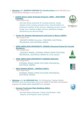  Working With SADEEM COMPANY for Constructions since Feb 2012 as a
Constructions Manager to July 2013 In:
 Jeddah Storm water Drainage Program (JSDP) –SOUTHERN
CHANNEL:
Main Assignments:
Concrete Works Execution for existing channel, raising
sections of the existing concrete lining, Channel bottom re-
profiling of sections of the channel, replacing one box culvert
bridge, four roadway bridges and four pedestrian bridges,
demolishing one service bridge.
 Center for Disaster Management and Crisis in Mecca (JSDP):
Main Assignments:
CONCRETE WORKS Execution, FINISHING, ELECTRICAL,
MECHANICAL AND EXTERNAL WORKS.
 KING ABDULAZIZ UNIVERSITY- JEDDAH (Housing Project for Faculty
Members):
Main Assignments:
CONCRETE WORKS, EXTERNAL WORKS (INFRA STUCTURE)
MECHANICAL, ELECTRICAL WORKS for (110) VILLAS
 KING ABDULAZIZ UNIVERSITY-(RABIGH &KHLES):
Main Assignments:
EXTERNAL WORKS (INFRA STUCTURE) MECHANICAL,
ELECTRICAL WORKS.
 NEW JEDDAH BEACH - (MIDDLE PART):
Main Assignments:
EXTERNAL WORKS (INFRA STUCTURE) MECHANICAL,
ELECTRICAL WORKS.
 Working with AL-NESHAWI Est. For Contracting, Trading, Electro.
Mechanic work and Decoration since June 2009 to Feb 2012 as Executive
Engineer in (KING SAUD UNIVERSITY) In RIYADH.
 Sewage Treatment Plant Building (KSU):
Main Assignments:
Concrete Works Execution, Project Coordination, Daily
Reports, and Progress works schedule.
 