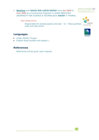  Working with SAUDI BIN LADIN GROUP since Jan 2008 to
June 2009 as a Construction Engineer in (KING ABDULLAH
UNIVERSITY FOR SCIENCE & TECHNOLOGY) KAUST in THUWAL.
Main Assignments:
Responsible for precast panels and cast – In – Place partition
walls and slab works.
Languages
 Arabic Mother Tongue
 English Good (written and spoken )
References
References will be given upon request.
 Consider the environment. Please don't print this e-mail or attachment(s) unless you really need to.
 