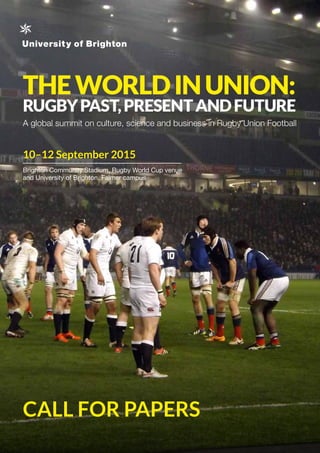 THEWORLDINUNION:
RUGBYPAST,PRESENTANDFUTURE
A global summit on culture, science and business in Rugby Union Football
10–12 September 2015
Brighton Community Stadium, Rugby World Cup venue
and University of Brighton, Falmer campus
CALL FOR PAPERS
 