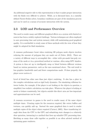 An additional negative side to this representation is that it makes proper interaction 
with the fluids very difficult to achieve. While, as is discussed later, in a suitably 
defined Navier-Stokes solver, boundary conditions are part of the simulation process 
and can be used as a means of accurate interaction with the system. 
2.3 LOD and Performance Overview 
The need to render many and different graphical effects on a system with limited re-sources 
has been a widely explored challenge. Various techniques are often employed 
to save processing time and system memory while still maintaining good graphical 
quality. It is worthwhile to study some of these methods with the view of how they 
might be adopted for fluid simulation. 
A common performance boost when rendering 3D polygon mesh objects involves 
reducing the amount of polygons they are made out of (Valve, 2012). There are 
a variety of different ways to accomplish this - either with pre-made low-poly ver-sions 
of the mesh or via a procedural method at runtime, often using GPU shaders. 
A system is then set up to intelligently swap or blend between different versions 
based on various parameters, such as the ones mentioned above. The end result is 
less graphics bandwidth used and fewer computations made. If done properly, the 
player never notices it. 
Level of detail has other uses than just object rendering. It also has a place in 
the complex calculations such as rigid body dynamics. For simulating collisions be-tween 
bodies, for example, if the player is not looking at the objects in question, a 
simplified, less realistic calculation can take place. Whatever the player is looking at 
needs to behave consistently, but objects outside this direct area are less important 
and approximations can be used. 
A common occurrence in games is the need to render many of the same object 
multiple times. Creating copies for the resources required, like vertex buffers and 
textures, can quickly add up. Instead the same graphical data is used to render 
multiple copies of the object where required (Carucci, 2005). Since transferring tri-angle 
data from the CPU to the GPU and submitting state changes is a relatively 
slow operation, instancing is a method that frees up valuable CPU processing time. 
Batching as many draw calls together as possible is an often advised method of 
optimising game renderers. 
7 
 