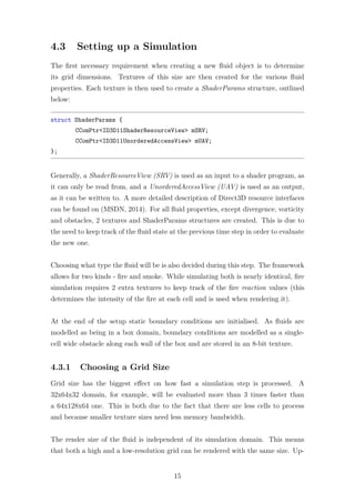 4.3 Setting up a Simulation 
The first necessary requirement when creating a new fluid object is to determine 
its grid dimensions. Textures of this size are then created for the various fluid 
properties. Each texture is then used to create a ShaderParams structure, outlined 
below: 
struct ShaderParams { 
CComPtrID3D11ShaderResourceView mSRV; 
CComPtrID3D11UnorderedAccessView mUAV; 
}; 
Generally, a ShaderResourceView (SRV) is used as an input to a shader program, as 
it can only be read from, and a UnorderedAccessView (UAV) is used as an output, 
as it can be written to. A more detailed description of Direct3D resource interfaces 
can be found on (MSDN, 2014). For all fluid properties, except divergence, vorticity 
and obstacles, 2 textures and ShaderParams structures are created. This is due to 
the need to keep track of the fluid state at the previous time step in order to evaluate 
the new one. 
Choosing what type the fluid will be is also decided during this step. The framework 
allows for two kinds - fire and smoke. While simulating both is nearly identical, fire 
simulation requires 2 extra textures to keep track of the fire reaction values (this 
determines the intensity of the fire at each cell and is used when rendering it). 
At the end of the setup static boundary conditions are initialised. As fluids are 
modelled as being in a box domain, boundary conditions are modelled as a single-cell 
wide obstacle along each wall of the box and are stored in an 8-bit texture. 
4.3.1 Choosing a Grid Size 
Grid size has the biggest effect on how fast a simulation step is processed. A 
32x64x32 domain, for example, will be evaluated more than 3 times faster than 
a 64x128x64 one. This is both due to the fact that there are less cells to process 
and because smaller texture sizes need less memory bandwidth. 
The render size of the fluid is independent of its simulation domain. This means 
that both a high and a low-resolution grid can be rendered with the same size. Up- 
15 
 