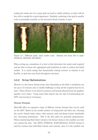 scaling the render size of a coarse grid can lead to visible artifacts, as there will be 
less cells to sample for a good appearance. Similarly, rendering a fine grid in smaller 
scale is potentially wasteful, as the increased detail is harder to spot. 
Figure 4.1: Different grids, same render scale. Domain size from left to right: 
16x32x16, 32x64x32, 64x128x64 
When setting up a simulation, it is best to first determine the render scale required 
and use that to choose the appropriate grid resolution in order to achieve the detail 
needed. It is worth noting that dynamically resizing textures at runtime is not 
feasible, so grid sizes stay fixed throughout execution. 
4.3.2 Setup Optimisations 
Memory is a key factor during setup, since depending on the fluid, a simulation can 
use up to 15 textures (due to double buffering) to keep all the required data for its 
state. These all have to be stored in memory and bound-unbound from the graphics 
pipeline every frame. Using many fluid objects has the risk of bottlenecking the 
GPU and starving it of memory. 
Texture Formats 
Direct3D offers an expansive range of different texture formats that can be used 
on the GPU. Based on the needed number of components and their size, choosing 
the correct format helps reduce video memory used and keeps texture bandwidth 
low, increasing performance. This is the first place for potential optimisations. 
When constructing fluid object textures, the format chosen is the smallest one that 
can contain the data. The DXGI_FORMAT_R16G16B16A16_FLOAT format is 
used for textures that hold fluid velocity and vorticity, since it is the smallest one 
16 
 