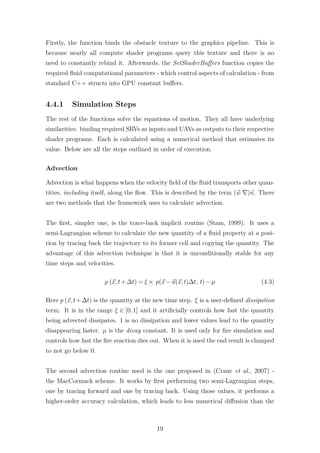 Firstly, the function binds the obstacle texture to the graphics pipeline. This is 
because nearly all compute shader programs query this texture and there is no 
need to constantly rebind it. Afterwards, the SetShaderBuffers function copies the 
required fluid computational parameters - which control aspects of calculation - from 
standard C++ structs into GPU constant buffers. 
4.4.1 Simulation Steps 
The rest of the functions solve the equations of motion. They all have underlying 
similarities: binding required SRVs as inputs and UAVs as outputs to their respective 
shader programs. Each is calculated using a numerical method that estimates its 
value. Below are all the steps outlined in order of execution. 
Advection 
Advection is what happens when the velocity field of the fluid transports other quan-tities, 
including itself, along the flow. This is described by the term (~u·r)~u. There 
are two methods that the framework uses to calculate advection. 
The first, simpler one, is the trace-back implicit routine (Stam, 1999). It uses a 
semi-Lagrangian scheme to calculate the new quantity of a fluid property at a posi-tion 
by tracing back the trajectory to its former cell and copying the quantity. The 
advantage of this advection technique is that it is unconditionally stable for any 
time steps and velocities. 
p (~x, t+t) = × p(~x−~u(~x, t)t, t)−μ (4.3) 
Here p (~x, t+t) is the quantity at the new time step.  is a user-defined dissipation 
term. It is in the range  2 [0, 1] and it artificially controls how fast the quantity 
being advected dissipates. 1 is no dissipation and lower values lead to the quantity 
disappearing faster. μ is the decay constant. It is used only for fire simulation and 
controls how fast the fire reaction dies out. When it is used the end result is clamped 
to not go below 0. 
The second advection routine used is the one proposed in (Crane et al., 2007) - 
the MacCormack scheme. It works by first performing two semi-Lagrangian steps, 
one by tracing forward and one by tracing back. Using those values, it performs a 
higher-order accuracy calculation, which leads to less numerical diffusion than the 
19 
 