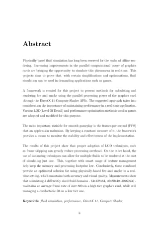 Abstract 
Physically-based fluid simulation has long been reserved for the realm of offline ren-dering. 
Increasing improvements in the parallel computational power of graphics 
cards are bringing the opportunity to simulate this phenomena in real-time. This 
projects aims to prove that, with certain simplifications and optimisations, fluid 
simulation can be used in demanding applications such as games. 
A framework is created for this project to present methods for calculating and 
rendering fire and smoke using the parallel processing power of the graphics card 
through the DirectX 11 Compute Shader APIs. The suggested approach takes into 
consideration the importance of maintaining performance in a real-time application. 
Various LOD(Level Of Detail) and performance optimisation methods used in games 
are adopted and modified for this purpose. 
The most important variable for smooth gameplay is the frames-per-second (FPS) 
that an application maintains. By keeping a constant measure of it, the framework 
provides a means to monitor the stability and effectiveness of the implementation. 
The results of this project show that proper adoption of LOD techniques, such 
as frame skipping can greatly reduce processing overhead. On the other hand, the 
use of instancing techniques can allow for multiple fluids to be rendered at the cost 
of simulating just one. This, together with smart usage of texture management 
help keep the memory and processing footprint low. Conclusively, these combined 
provide an optimized solution for using physically-based fire and smoke in a real-time 
setting, which maintains both accuracy and visual quality. Measurements show 
that simulating 3 differently sized fluid domains - 64x128x64, 40x80x40, 30x60x30 - 
maintains an average frame rate of over 800 on a high tier graphics card, while still 
managing a comfortable 50 on a low tier one. 
Keywords: fluid simulation, performance, DirectX 11, Compute Shader 
ii 
 