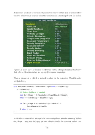 At runtime, nearly all of the control parameters can be edited from a user interface 
window. This window appears when the user clicks on a fluid object with the mouse. 
Figure 4.4: Users have the freedom to edit fluid control settings at runtime to observe 
their effects. Reaction values are not used for smoke simulation 
When a parameter is edited, a method is called on the respective FluidCalculator 
for that object. 
void Fluid3DCalculator::SetFluidSettings(const FluidSettings 
fluidSettings) { 
// Update buffers if needed 
int dirtyFlags = GetUpdateDirtyFlags(fluidSettings); 
this-fluidSettings = fluidSettings; 
if (dirtyFlags  BufferDirtyFlags::General) { 
UpdateGeneralBuffer(); 
} else if ... 
} 
It first checks to see what settings have been changed and sets the necessary update 
dirty flags. Using the dirty flag pattern allows for only the constant buffers that 
25 
 
