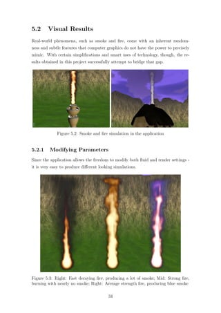 5.2 Visual Results 
Real-world phenomena, such as smoke and fire, come with an inherent random-ness 
and subtle features that computer graphics do not have the power to precisely 
mimic. With certain simplifications and smart uses of technology, though, the re-sults 
obtained in this project successfully attempt to bridge that gap. 
Figure 5.2: Smoke and fire simulation in the application 
5.2.1 Modifying Parameters 
Since the application allows the freedom to modify both fluid and render settings - 
it is very easy to produce different looking simulations. 
Figure 5.3: Right: Fast decaying fire, producing a lot of smoke; Mid: Strong fire, 
burning with nearly no smoke; Right: Average strength fire, producing blue smoke 
34 
 