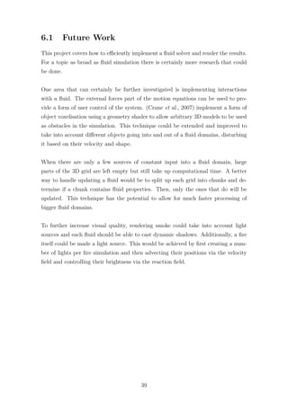 6.1 Future Work 
This project covers how to efficiently implement a fluid solver and render the results. 
For a topic as broad as fluid simulation there is certainly more research that could 
be done. 
One area that can certainly be further investigated is implementing interactions 
with a fluid. The external forces part of the motion equations can be used to pro-vide 
a form of user control of the system. (Crane et al., 2007) implement a form of 
object voxelisation using a geometry shader to allow arbitrary 3D models to be used 
as obstacles in the simulation. This technique could be extended and improved to 
take into account different objects going into and out of a fluid domains, disturbing 
it based on their velocity and shape. 
When there are only a few sources of constant input into a fluid domain, large 
parts of the 3D grid are left empty but still take up computational time. A better 
way to handle updating a fluid would be to split up each grid into chunks and de-termine 
if a chunk contains fluid properties. Then, only the ones that do will be 
updated. This technique has the potential to allow for much faster processing of 
bigger fluid domains. 
To further increase visual quality, rendering smoke could take into account light 
sources and each fluid should be able to cast dynamic shadows. Additionally, a fire 
itself could be made a light source. This would be achieved by first creating a num-ber 
of lights per fire simulation and then advecting their positions via the velocity 
field and controlling their brightness via the reaction field. 
39 
 