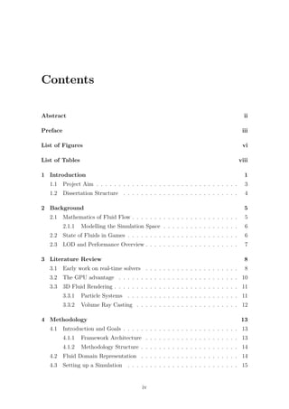Contents 
Abstract ii 
Preface iii 
List of Figures vi 
List of Tables viii 
1 Introduction 1 
1.1 Project Aim . . . . . . . . . . . . . . . . . . . . . . . . . . . . . . . . 3 
1.2 Dissertation Structure . . . . . . . . . . . . . . . . . . . . . . . . . . 4 
2 Background 5 
2.1 Mathematics of Fluid Flow . . . . . . . . . . . . . . . . . . . . . . . . 5 
2.1.1 Modelling the Simulation Space . . . . . . . . . . . . . . . . . 6 
2.2 State of Fluids in Games . . . . . . . . . . . . . . . . . . . . . . . . . 6 
2.3 LOD and Performance Overview . . . . . . . . . . . . . . . . . . . . . 7 
3 Literature Review 8 
3.1 Early work on real-time solvers . . . . . . . . . . . . . . . . . . . . . 8 
3.2 The GPU advantage . . . . . . . . . . . . . . . . . . . . . . . . . . . 10 
3.3 3D Fluid Rendering . . . . . . . . . . . . . . . . . . . . . . . . . . . . 11 
3.3.1 Particle Systems . . . . . . . . . . . . . . . . . . . . . . . . . 11 
3.3.2 Volume Ray Casting . . . . . . . . . . . . . . . . . . . . . . . 12 
4 Methodology 13 
4.1 Introduction and Goals . . . . . . . . . . . . . . . . . . . . . . . . . . 13 
4.1.1 Framework Architecture . . . . . . . . . . . . . . . . . . . . . 13 
4.1.2 Methodology Structure . . . . . . . . . . . . . . . . . . . . . . 14 
4.2 Fluid Domain Representation . . . . . . . . . . . . . . . . . . . . . . 14 
4.3 Setting up a Simulation . . . . . . . . . . . . . . . . . . . . . . . . . 15 
iv 
 