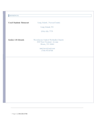  Page 2 | 346.520.3766
REFERENCES:
Coach Stephanie Betancourt Long Island , NassauCounty
Long Island, NY
(516) 426. 7775
Gordon A R Edwards Westchester United Methodist Church
2547 East Tremont Avenue
Bronx, NY 10461
umc1west@aol.com
(718) 931.8760
 