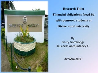 By
Gerry Gombongi
Business Accountancy 4
30th May, 2016
Research Title:
Financial obligations faced by
self-sponsored students at
Divine word university
 