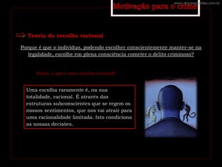 Teoria da escolha racional
Porque é que o indivíduo, podendo escolher conscientemente manter-se na
legalidade, escolhe em plena consciência cometer o delito criminoso?
Então, o que é uma escolha racional?
Uma escolha raramente é, na sua
totalidade, racional. É através das
estruturas subconscientes que se regem os
nossos sentimentos, que nos vai atrair para
uma racionalidade limitada. Isto condiciona
as nossas decisões.
www.cliqueapostilas.com.br
 