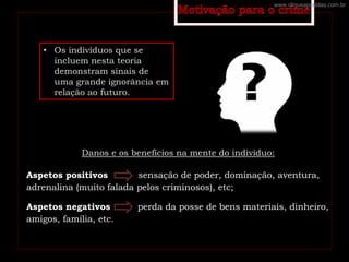 • Os indivíduos que se
incluem nesta teoria
demonstram sinais de
uma grande ignorância em
relação ao futuro.
Danos e os benefícios na mente do individuo:
Aspetos positivos sensação de poder, dominação, aventura,
adrenalina (muito falada pelos criminosos), etc;
Aspetos negativos perda da posse de bens materiais, dinheiro,
amigos, família, etc.
www.cliqueapostilas.com.br
 